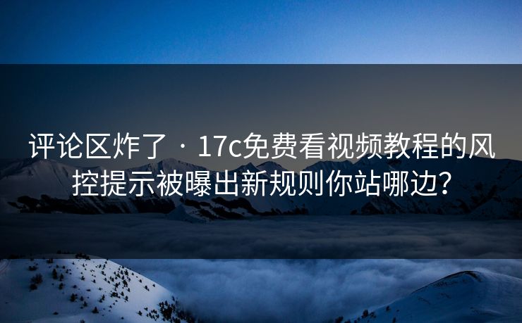 评论区炸了 · 17c免费看视频教程的风控提示被曝出新规则你站哪边？