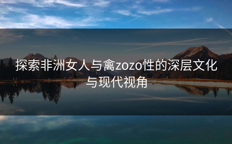 探索非洲女人与禽zozo性的深层文化与现代视角