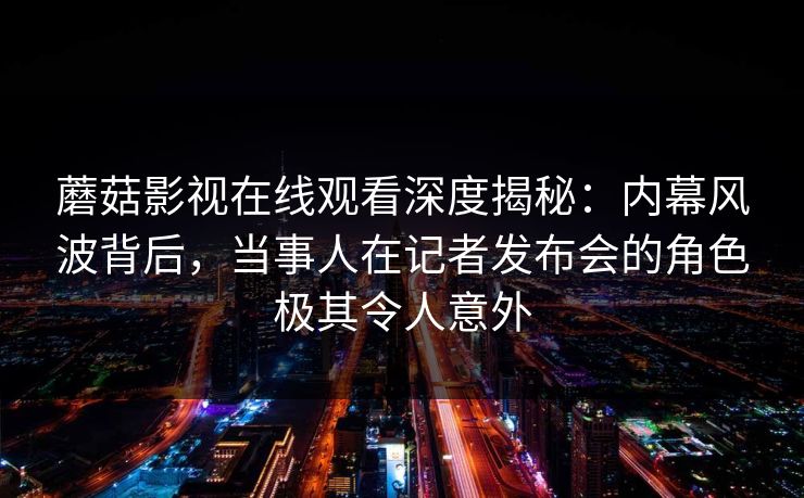 蘑菇影视在线观看深度揭秘：内幕风波背后，当事人在记者发布会的角色极其令人意外