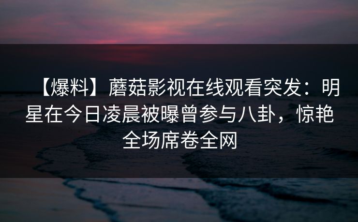 【爆料】蘑菇影视在线观看突发：明星在今日凌晨被曝曾参与八卦，惊艳全场席卷全网