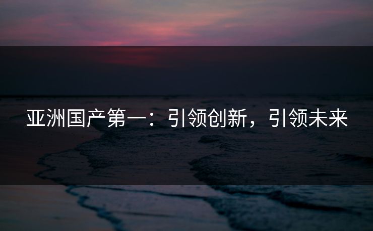 亚洲国产第一：引领创新，引领未来