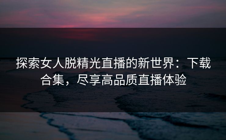 探索女人脱精光直播的新世界：下载合集，尽享高品质直播体验