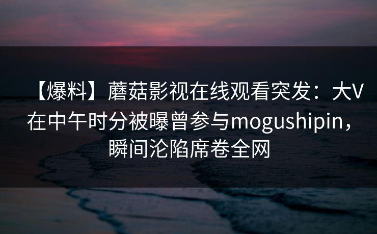 【爆料】蘑菇影视在线观看突发：大V在中午时分被曝曾参与mogushipin，瞬间沦陷席卷全网