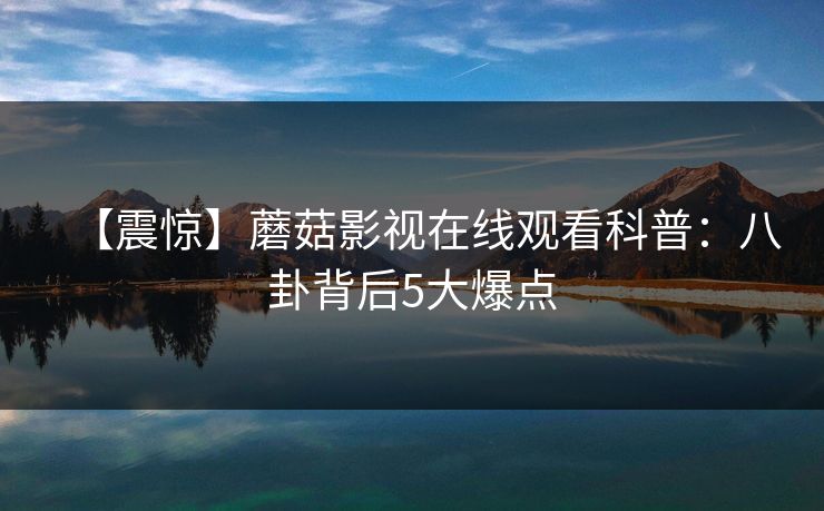 【震惊】蘑菇影视在线观看科普：八卦背后5大爆点