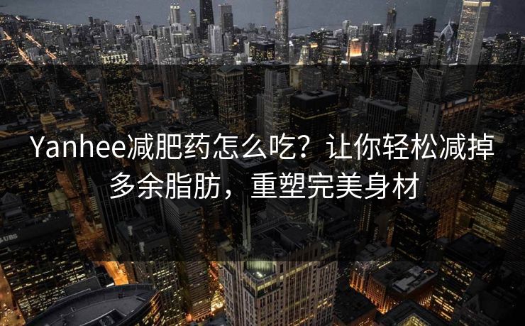Yanhee减肥药怎么吃？让你轻松减掉多余脂肪，重塑完美身材
