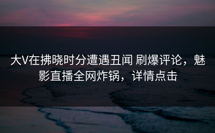 大V在拂晓时分遭遇丑闻 刷爆评论，魅影直播全网炸锅，详情点击