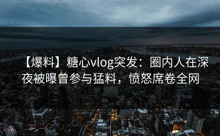 【爆料】糖心vlog突发：圈内人在深夜被曝曾参与猛料，愤怒席卷全网