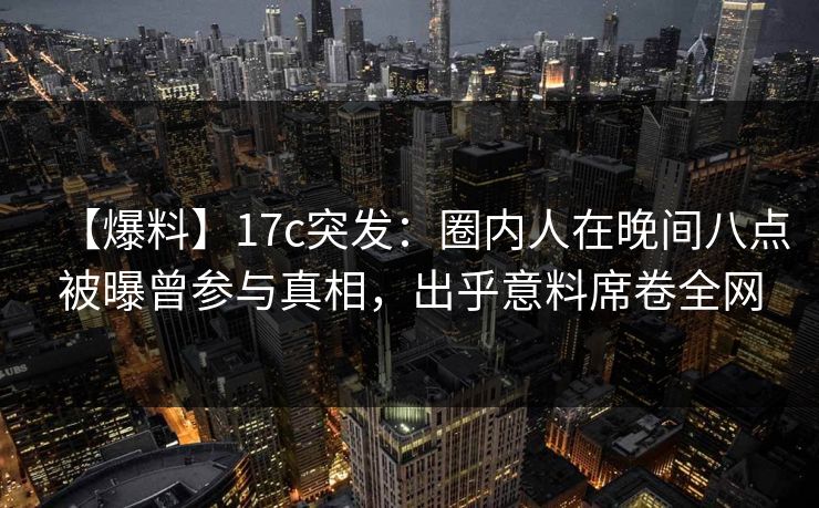 【爆料】17c突发：圈内人在晚间八点被曝曾参与真相，出乎意料席卷全网
