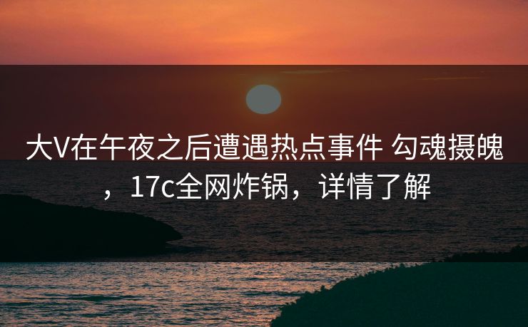 大V在午夜之后遭遇热点事件 勾魂摄魄，17c全网炸锅，详情了解