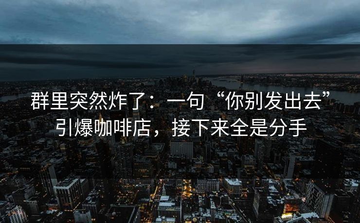 群里突然炸了:一句“你别发出去”引爆咖啡店,接下来全是分手 群里突然炸了:一句“你别发出去”引爆咖啡店,接下来全是分手