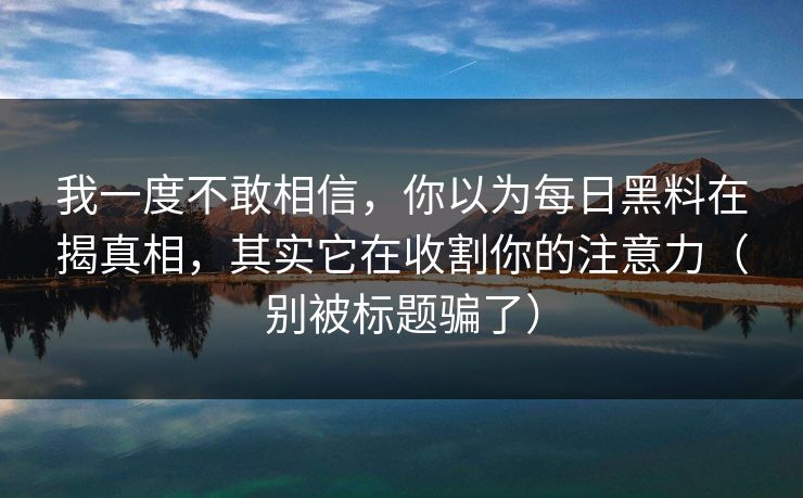 我一度不敢相信，你以为每日黑料在揭真相，其实它在收割你的注意力（别被标题骗了）