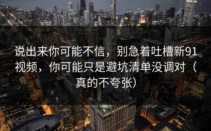 说出来你可能不信，别急着吐槽新91视频，你可能只是避坑清单没调对（真的不夸张）