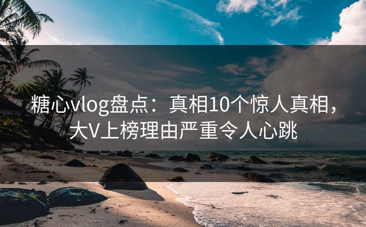 糖心vlog盘点：真相10个惊人真相，大V上榜理由严重令人心跳