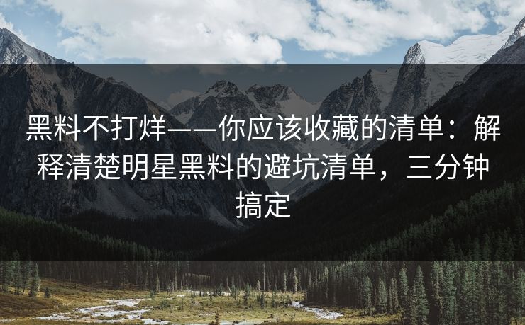 黑料不打烊——你应该收藏的清单：解释清楚明星黑料的避坑清单，三分钟搞定