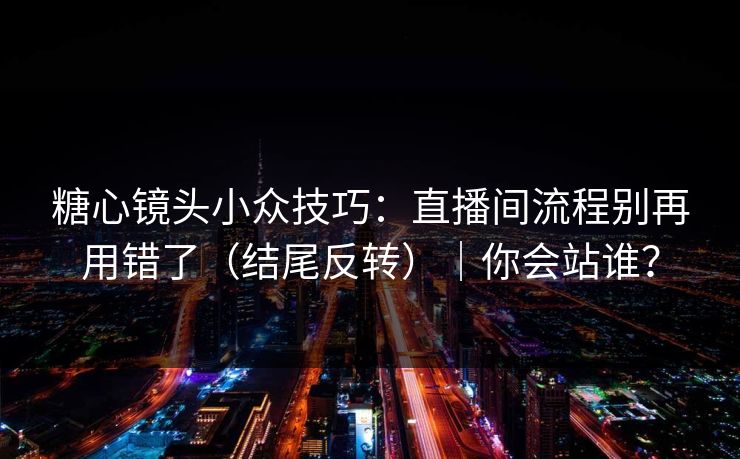 糖心镜头小众技巧：直播间流程别再用错了（结尾反转）｜你会站谁？
