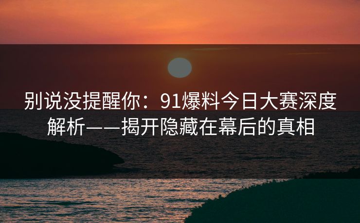 别说没提醒你：91爆料今日大赛深度解析——揭开隐藏在幕后的真相